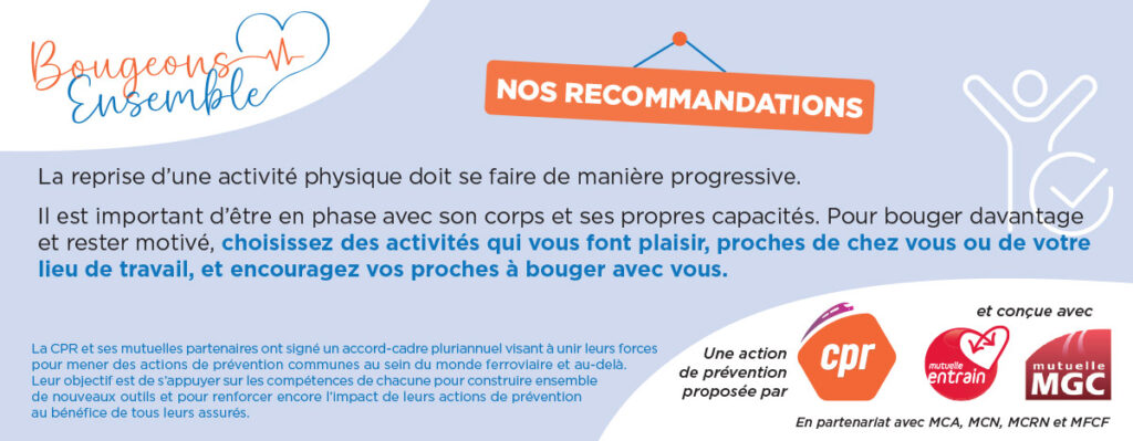 Nos recommandation : La reprise d’une activité physique doit se faire de manière progressive.
Il est important d’être en phase avec son corps et ses propres capacités. Pour bouger davantage et rester motivé, choisissez des activités qui vous font plaisir, proches de chez vous ou de votre lieu de travail, et encouragez vos proches à bouger avec vous.